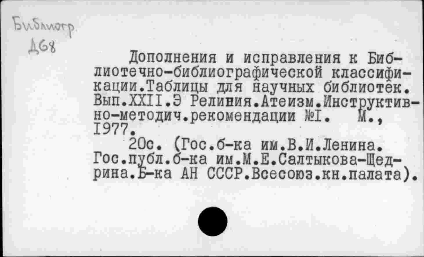 ﻿Дополнения и исправления к Библиотечно-библиографической классификации.Таблицы для научных библиотек. Вып.ХШ.Э Релиния.Атеизм.Инструктив но-методич.рекомендации №1.	м.,
20с. (Гос.б-ка им.В.И.Ленина.
Гос.публ.б-ка им.М.Е.Салтыкова-Щедрина. Б-ка АН СССР.Всесоюз.кн.палата)